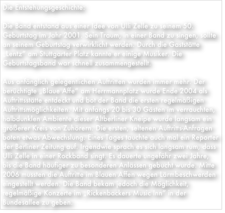 Die Entstehungsgeschichte:Die Band entstand aus einer Idee von Ulli Zelle zu seinem 50. Geburtstag im Jahr 2001. Sein Traum, in einer Band zu singen, sollte an seinem Geburtstag verwirklicht werden. Durch die Gaststätte „Lentz“ am Stuttgarter Platz kannte er einige Musiker. Die Geburtstagsband war schnell zusammengestellt.Aus anfänglich gelegentlichen Auftritten wurden immer mehr. Der berüchtigte „Blaue Affe“ am Herrmannplatz wurde Ende 2004 als Auftrittsstätte entdeckt und bot der Band die ersten regelmäßigen Auftrittsmöglichkeiten. Mit anfangs 20 bis 30 Gästen im verrauchten, halbdunklen Ambiente dieser Altberliner Kneipe wurde langsam ein größerer Kreis von Zuhörern. Die ersten, seltenen Auftritts-Anfragen boten etwas Abwechslung. Eines Tages tauchte auch mal ein Reporter der Berliner Zeitung auf. Irgendwie sprach es sich langsam rum, dass Ulli Zelle in einer Rockband singt. Es dauerte ungefähr zwei Jahre, bis die Band häufiger zu besonderen Anlässen gebucht wurde. Mitte 2006 mussten die Auftritte im Blauen Affen wegen Lärmbeschwerden eingestellt werden. Die Band bekam jedoch die Möglichkeit, regelmäßige Konzerte im „Rickenbackers Music Inn“ in der Bundesallee zu geben.
